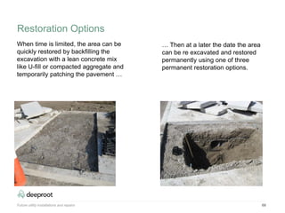 68
When time is limited, the area can be
quickly restored by backfilling the
excavation with a lean concrete mix
like U-fill or compacted aggregate and
temporarily patching the pavement …
… Then at a later the date the area
can be re excavated and restored
permanently using one of three
permanent restoration options.
Future utility installations and repairs
Restoration Options
 