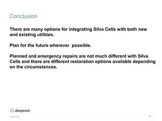 Conclusion 71
There are many options for integrating Silva Cells with both new
and existing utilities.
Plan for the future wherever possible.
Planned and emergency repairs are not much different with Silva
Cells and there are different restoration options available depending
on the circumstances.
Conclusion
 