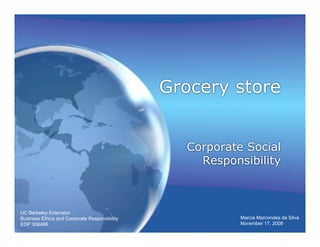 Grocery store


                                                 Corporate Social
                                                   Responsibility



UC Berkeley Extension
Business Ethics and Corporate Responsibility              Marcia Marcondes da Silva
EDP 308486                                                November 17, 2008
 