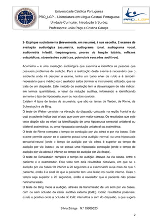 Universidade Católica Portuguesa
            PRO_LGP – Licenciatura em Língua Gestual Portuguesa
                      Unidade Curricular: Introdução à Surdez
                    Professores: João Paço e Cristina Caroça



2- Explique sucintamente (brevemente, em resumo), à sua escolha, 2 exames de
avaliação   audiológica      (acumetria,   audiograma     tonal,   audiograma     vocal,
audiometria    infantil,   timpanograma,    provas   de    função   tubária,    reflexos
estapédicos, otoemissões acústicas, potenciais evocados auditivos).

Acumetria – é uma avaliação audiológica que examina e identifica as pessoas que
possuem problemas de audição. Para a realização deste exame é necessário que o
ambiente onde irá decorrer o exame, tenha um baixo nível de ruído e é também
necessário que o médico ou o avaliador saiba dominar o instrumento utilizado, que se
trata de um diapasão. Este método de avaliação tem a desvantagem de não indicar,
em termos quantitativos, o valor da redução auditiva, informando e identificando
somente o tipo de hipoacusia, num ou nos dois ouvidos.
Existem 4 tipos de testes de acumetria, que são os testes de Weber, de Rinne, de
Schwabach e de Bing.
O teste de Weber consiste na vibração do diapasão colocada na região frontal e do
qual o paciente indica qual o lado que ouve com maior clareza. Os resultados que este
teste dispõe são ao nível da identificação de uma hipoacusia sensorial unilateral ou
bilateral assimétrica, ou uma hipoacusia condução unilateral ou assimétrica.
O teste de Rinne compara o tempo de condução por via aérea e por via óssea. Este
exame permite apurar se o paciente possui uma audição normal, ou uma hipoacusia
sensorial-neural (onde o tempo de audição por via aérea é superior ao tempo de
audição por via óssea), ou se possui uma hipoacusia condução (onde o tempo de
audição por via aérea é inferior ao tempo de audição por via óssea).
O teste de Schwabach compara o tempo de audição através da via óssea, entre o
paciente e o examinador. Este teste tem dois resultados possíveis, em que se a
audição por via óssea for inferior a 20 segundos e o examinador ouve mais do que o
paciente, então é o sinal de que o paciente tem uma lesão no ouvido interno. Caso o
tempo seja superior a 20 segundos, então é revelador que o paciente não possui
nenhuma lesão.
O teste de Bing mede a audição, através da transmissão de um som por via óssea,
com ou sem oclusão do canal auditivo externo (CAE). Como resultados possíveis,
existe o positivo onde a oclusão do CAE intensifica o som do diapasão, o que sugere


                              Sílvia Zúniga N.º 19909523

                                                                                      2
 