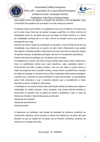 Universidade Católica Portuguesa
            PRO_LGP – Licenciatura em Língua Gestual Portuguesa
                     Unidade Curricular: Introdução à Surdez
                    Professores: João Paço e Cristina Caroça
uma audição normal. No negativo, a oclusão não intensifica o som da diapasão, o que
é sintomático da existência de uma lesão no ouvido médio e/ou externo.

O segundo exame que escolho é o audiograma tonal, por se tratar de um exame que
já fiz várias vezes. Este tipo de exame consegue quantificar os limites mínimos de
audibilidade, tanto por via aérea como por via óssea. Os limites mínimos, ou o limiar
de audibilidade corresponde a um valor mínimo de pressão sonora que produz a
sensação de ouvir algo.
Este tipo de exame carece da cooperação do paciente, e como tal faz boa fé da sua
honestidade, mas trata-se de um exame, de certo modo, influenciável e que poderá
não reflectir a realidade auditiva. Este exame torna-se mais difícil de executar quando
se trata de crianças, de pessoas que fingem não ouvir ou de pacientes psiquiátricos.
Existem dois tipos de avaliação, por via aérea ou por via óssea.
A avaliação por via aérea, que deve começar sempre pelo ouvido melhor, determina o
limiar da audibilidade mínima para cada frequência, cujos resultados aferem o
funcionamento de todo o sistema auditivo, uma vez que avalia o ouvido externo e
médio (condução do som) e também avalia o ouvido interno, ao determinar a reacção
do órgão de recepção ou sensorial-neural. Para a realização deste exame audiológico,
é preciso que o paciente se sinta confortável na sala insonorizada, os auscultadores
serem bem colocados e que o paciente perceba qual o procedimento a tomar
(assinalar quando a audição for estimulada).
A avaliação por via óssea funciona pela estimulação directa da cóclea para originar a
mobilização da cadeia ossicular. Como resultado, este exame permite comparar o
desconforto do paciente com os dados do exame e estabelece o tipo e o grau de
hipoacusia. Existem 4 tipos de hipoacusia, sendo eles:
Hipoacusia de condução
Hipoacusia sensorioneural
Hipoacusia mista


A hipoacusia de condução, que resulta da alteração da estrutura anatómica da
componente mecânica, ocorre quando os valores dos limiares da via aérea são mais
elevados do que os valores da via óssea, que se mantêm constantes, existindo um
intervalo ou uma folga entre eles,




                             Sílvia Zúniga N.º 19909523

                                                                                       3
 