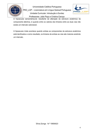 Universidade Católica Portuguesa
            PRO_LGP – Licenciatura em Língua Gestual Portuguesa
                      Unidade Curricular: Introdução à Surdez
                     Professores: João Paço e Cristina Caroça
A hipoacusia sensorialneural, resultante da alteração da estrutura anatómica da
componente eléctrica, é quando entre os valores dos limiares entre as duas vias não
existe um intervalo valorizável.


A hipoacusia mista acontece quando ambas as componentes da estrutura anatómica
está danificados e como resultado, os limiares de ambas as vias são maiores existindo
um intervalo.




                              Sílvia Zúniga N.º 19909523

                                                                                   4
 