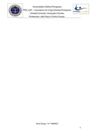 Universidade Católica Portuguesa
PRO_LGP – Licenciatura em Língua Gestual Portuguesa
       Unidade Curricular: Introdução à Surdez
      Professores: João Paço e Cristina Caroça




             Sílvia Zúniga N.º 19909523

                                                      5
 
