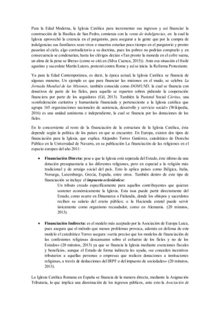 Para la Edad Moderna, la Iglesia Católica para incrementar sus ingresos y así financiar la
construcción de la Basílica de San Pedro, comienza con la venta de indulgencias, en la cual la
Iglesia aprovechó la creencia en el purgatorio, para asegurar a la gente que por la compra de
indulgencias sus familiares sean vivos o muertos estarían poco tiempo en el purgatorio y pronto
pasarían al cielo, algo contradictorio a su doctrina, pues los pobres no podrían comprarlo y en
consecuencia se condenarían, hasta los clérigos decían «Tan pronto la moneda en el cofre suena,
un alma de la pena se libera» (como se citó en (Silva Cuenca, 2015)). Ante esa situación el fraile
agustino y sacerdote Martín Lutero, protestó contra Roma y asíse inicia la Reforma Protestante.
Ya para la Edad Contemporánea, es decir, la época actual, la Iglesia Católica se financia de
algunas maneras. Un ejemplo es que para financiar las misiones en el mudo, se celebra La
Jornada Mundial de las Misiones, también conocida como DOMUND, la cual se financia con
donativos de parte de los fieles, para aquello se reparten sobres pidiendo la cooperación
financiera por parte de los seguidores (Gil, 2013). También la Pastoral Social Cáritas, una
«confederación caritativa y humanitaria financiada y perteneciente a la Iglesia católica que
agrupa 165 organizaciones nacionales de asistencia, desarrollo y servicio social» (Wikipedia,
2016) es una unidad autónoma e independiente, la cual se financia por las donaciones de los
fieles.
En lo concerniente al resto de la financiación de la estructura de la Iglesia Católica, ésta
depende según la política de los países en que se encuentre. En Europa, existen dos tipos de
financiación para la Iglesia, que explica Alejandro Torres Gutiérrez, catedrático de Derecho
Público en la Universidad de Navarra, en su publicación La financiación de las religiones en el
espacio europeo del año 2011:
 Financiación Directa: pese a que la Iglesia está separada del Estado, éste último da una
dotación presupuestaria a las diferentes religiones, pero en especial a la religión más
tradicional y de arraigo social del país. Esto lo aplica países como Bélgica, Italia,
Noruega, Luxemburgo, Grecia, España, entre otros. También dentro de este tipo de
financiación se incluye el impuesto eclesiástico:
Un tributo creado específicamente para aquellos contribuyentes que quieran
sostener económicamente la Iglesia. Esta tasa puede partir directamente del
Estado, como ocurre en Dinamarca o Finlandia, donde los obispos y sacerdotes
reciben su salario del erario público; o la Hacienda estatal puede servir
únicamente como organismo recaudador, como en Alemania. (20 minutos,
2013).
 Financiación Indirecta: es el modelo más aceptado por la Asociación de Europa Laica,
pues asegura que el método que menos problemas provoca, además en defensa de este
modelo el catedrático Torres asegura: «sería preciso que los modelos de financiación de
las confesiones religiosas descansaran sobre el esfuerzo de los fieles y no de los
Estados» (20 minutos, 2013) ya que se financia la Iglesia mediante exenciones fiscales
y beneficios, aunque el Estado de forma indirecta les ayuda, «se conceden incentivos
tributarios a aquellas personas o empresas que realicen donaciones a instituciones
religiosas, a través de deducciones del IRPF o del impuesto de sociedades» (20 minutos,
2013).
La Iglesia Católica Romana en España se financia de la manera directa, mediante la Asignación
Tributaria, lo que implica una disminución de los ingresos públicos, ante esto la Asociación de
 