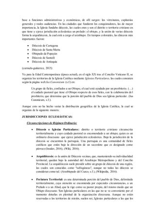base a funciones administrativas y económicas, de allí surgen: los virreinatos, capitanías
generales y reales audiencias. En las ciudades que fundaron los conquistadores, las de mayor
importancia, la Iglesia fundaba diócesis, las cuales eran y son el distrito o territorio cristiano en
que tiene y ejerce jurisdicción eclesiástica un prelado: el obispo, y la unión de varias diócesis
forma la arquidiócesis, la cual está a cargo el arzobispo. En tiempos coloniales, las diócesis más
importantes fueron:
 Diócesis de Cartagena
 Diócesis de Santa Marta
 Obispado de Popayán
 Diócesis de Santafé
 Diócesis de Antioquía
(carmelo-guitierrez, 2015)
Ya para la Edad Contemporánea (época actual), en el siglo XX tras el Concilio Vaticano II, se
organiza los territorios de la Iglesia Católica mediante Iglesias Particulares, las cuales consisten
según la página web Ius Canonicum (s.f.) en:
Un grupo de fieles, confiados a un Obispo, el cual está ayudado por un presbiterio. (…)
el cuidado pastoral que tiene el Obispo respecto de esos fieles, con la colaboración de l
presbiterio, que determina que la porción del pueblo de Dios sea Iglesia particular. (Ius
Canonicum, s.f.).
Aunque esto no ha hecho variar la distribución geográfica de la Iglesia Católica, la cual se
organiza de la siguiente manera:
JURISDICCIONES ECLESIÁSTICAS:
Circunscripciones de Régimen Ordinario:
 Diócesis o Iglesias Particulares: distrito o territorio cristiano circunscrita
territorialmente y cuyo cuidado pastoral es encomendado a un obispo, quien es un
ordinario diocesano que ejerce jurisdicción eclesiástica. Bajo la jurisdicción de la
diócesis se encuentran la parroquia. Una parroquia es una comunidad de fieles
católicos que están bajo la dirección de un sacerdote que es designado como
párroco (Insider, 2016), (Wiki, 2016).
 Arquidiócesis: es la unión de Diócesis vecinas, que, manteniendo su individualidad
territorial, quedan bajo la autoridad del Arzobispo Metropolitano y del Concilio
Provincial. La arquidiócesis suele presidir sobre un grupo de diócesis de una región,
las cuales son conocidas como "sufragáneas", aunque no todas las diócesis se
consideran como tal. (Arzobispado del Cuzco, s.f.), (Wikipedia, 2016).
 Prelatura Territorial: es una determinada porción del pueblo de Dios, delimitada
territorialmente, cuya atención se encomienda por especiales circunstancias, a un
Prelado o a un Abad, que la rige como su pastor propio, del mismo modo que un
Obispo diocesano. Son Iglesias particulares en las que no se ve conveniente por el
momento dotarlas en plenitud de la organización diocesana. Aunque no están
reservadas a los territorios de misión, suelen ser, Iglesias particulares a las que les
 