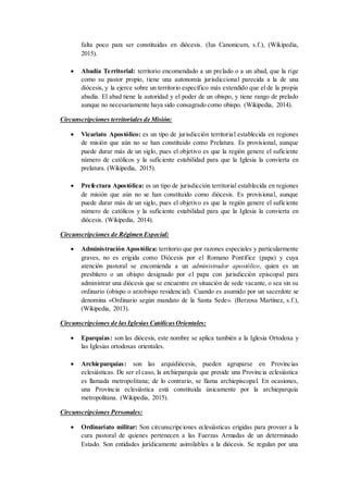 falta poco para ser constituidas en diócesis. (Ius Canonicum, s.f.), (Wikipedia,
2015).
 Abadía Territorial: territorio encomendado a un prelado o a un abad, que la rige
como su pastor propio, tiene una autonomía jurisdiccional parecida a la de una
diócesis, y la ejerce sobre un territorio específico más extendido que el de la propia
abadía. El abad tiene la autoridad y el poder de un obispo, y tiene rango de prelado
aunque no necesariamente haya sido consagrado como obispo. (Wikipedia, 2014).
Circunscripciones territoriales de Misión:
 Vicariato Apostólico: es un tipo de jurisdicción territorial establecida en regiones
de misión que aún no se han constituido como Prelatura. Es provisional, aunque
puede durar más de un siglo, pues el objetivo es que la región genere el suficiente
número de católicos y la suficiente estabilidad para que la Iglesia la convierta en
prelatura. (Wikipedia, 2015).
 Prefectura Apostólica: es un tipo de jurisdicción territorial establecida en regiones
de misión que aún no se han constituido como diócesis. Es provisional, aunque
puede durar más de un siglo, pues el objetivo es que la región genere el suficiente
número de católicos y la suficiente estabilidad para que la Iglesia la convierta en
diócesis. (Wikipedia, 2014).
Circunscripciones de Régimen Especial:
 Administración Apostólica: territorio que por razones especiales y particularmente
graves, no es erigida como Diócesis por el Romano Pontífice (papa) y cuya
atención pastoral se encomienda a un administrador apostólico, quien es un
presbítero o un obispo designado por el papa con jurisdicción episcopal para
administrar una diócesis que se encuentre en situación de sede vacante, o sea sin su
ordinario (obispo o arzobispo residencial). Cuando es asumido por un sacerdote se
denomina «Ordinario según mandato de la Santa Sede». (Berzosa Martínez, s.f.),
(Wikipedia, 2013).
Circunscripciones de lasIglesias CatólicasOrientales:
 Eparquías: son las diócesis, este nombre se aplica también a la Iglesia Ortodoxa y
las Iglesias ortodoxas orientales.
 Archieparquías: son las arquidiócesis, pueden agruparse en Provincias
eclesiásticas. De ser el caso, la archieparquía que preside una Provincia eclesiástica
es llamada metropolitana; de lo contrario, se llama archiepiscopal. En ocasiones,
una Provincia eclesiástica está constituida únicamente por la archieparquía
metropolitana. (Wikipedia, 2015).
Circunscripciones Personales:
 Ordinariato militar: Son circunscripciones eclesiásticas erigidas para proveer a la
cura pastoral de quienes pertenecen a las Fuerzas Armadas de un determinado
Estado. Son entidades jurídicamente asimilables a la diócesis. Se regulan por una
 