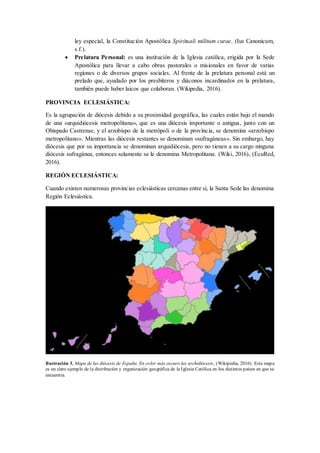 ley especial, la Constitución Apostólica Spirituali militum curae. (Ius Canonicum,
s.f.).
 Prelatura Personal: es una institución de la Iglesia católica, erigida por la Sede
Apostólica para llevar a cabo obras pastorales o misionales en favor de varias
regiones o de diversos grupos sociales. Al frente de la prelatura personal está un
prelado que, ayudado por los presbíteros y diáconos incardinados en la prelatura,
también puede haber laicos que colaboran. (Wikipedia, 2016).
PROVINCIA ECLESIÁSTICA:
Es la agrupación de diócesis debido a su proximidad geográfica, las cuales están bajo el mando
de una «arquidiócesis metropolitana», que es una diócesis importante o antigua, junto con un
Obispado Castrense, y el arzobispo de la metrópoli o de la provincia, se denomina «arzobispo
metropolitano». Mientras las diócesis restantes se denominan «sufragáneas». Sin embargo, hay
diócesis que por su importancia se denominan arquidiócesis, pero no tienen a su cargo ninguna
diócesis sufragánea, entonces solamente se le denomina Metropolitana. (Wiki, 2016), (EcuRed,
2016).
REGIÓN ECLESIÁSTICA:
Cuando existen numerosas provincias eclesiásticas cercanas entre sí, la Santa Sede las denomina
Región Eclesiástica.
Ilustración 3, Mapa de las diócesis de España. En color más oscuro las archidiócesis, (Wikipedia, 2016). Este mapa
es un claro ejemplo de la distribución y organización geográfica de la Iglesia Católica en los distintos países en que se
encuentra.
 