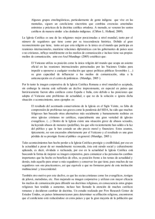Algunos grupos etnolingüísticas, particularmente de gente indígena que vive en las
montañas, siguen un catolicismo sincretista que combina creencias amerindias
animistas y prácticas de la doctrina católica ortodoxa. A menudo, se veneran los santos
católicos de manera similar a las deidades indígenas. (Clifton L. Holland, 2009).
La Iglesia Católica es una de las religiones mejor posicionadas a nivel mundial, tanto por el
número de seguidores que tiene como por su trascendencia histórica. Debido al gran
reconocimiento que tiene, tanto así que esta religión es la única en el mundo que participa en
reuniones internacionales, mantiene relaciones diplomáticas con los gobernantes de países sean
o no cristianos, influye notablemente en los medios de comunicación e incluso tiene sus propios
medios de comunicación, ante eso Axel Mundingo (2005) establece que:
El Vaticano utiliza su posición como la única religión del mundo que ocupa un asiento
oficial en las reuniones internacionales patrocinadas por las Naciones Unidas para
impedir u oponerse a cualquier resolución que apoye políticas públicas favorables (…)
su gran capacidad de influenciar a los medios de comunicación, sitúa a la
anticoncepción en el centro de polémicas. (Mundigo, 2005 ).
Por lo tanto la imagen corporativa de la Iglesia Católica Romana a nivel mundial es aceptada,
sin embargo la misma está sufriendo un declive impresionante, en especial en países que
históricamente fueron ultra católicos como España e Italia, esto debido a las posiciones que
adopta el Vaticano ante problemas de actualidad, o que no da la solución o ignora dicha
situación o acontecimiento, unos ejemplos es:
El resultado del acentuado conservatismo de la Iglesia en el Siglo Veinte, su falta de
comprensión de problemas tan graves como la pandemia del SIDA, ha sido que muchos
feligreses han buscado otras alternativas más socialmente y humanamente realistas en
otras iglesias cristianas no católicas, especialmente una gran variedad de iglesias
evangélicas. (…) Dentro de la Iglesia existe una situación grave de abusos sexuales,
incluyendo abusos de menores (pedofilia), los que sólo recientemente han salido a la luz
del público y que le han costado un alto precio moral y financiero. Estos asuntos,
típicamente, no son encarados abiertamente por el Vaticano y el resultado es una gran
pérdida de su prestigio frente al público en general. (Mundigo, 2005 ).
Tales acontecimientos han hecho perder a la Iglesia Católica prestigio y credibilidad, por eso en
la actualidad a pesar de ser mundialmente reconocida, ésta está siendo social y culturalmente
aplazada, es decir, olvidada o rechazada, por eso en la actualidad la Iglesia Católica está
buscando la forma de mejorar su imagen corporativa, para comunicar a las personas los cambios
importantes que ha hecho en beneficio de ellos, su posición frente a los temas de actualidad y
demás, todo aquello para atraer a más seguidores y conservar los que tiene, pues muchos de sus
seguidores son «no practicantes», así que equivale a que no formaran parte de esta institución
multinacional y trascendental.
También otro motivo por este declive, es que las sectas cristianas como los evangélicos, testigos
de jehová, metodistas, etc. Han mejorado su imagen corporativa y utilizan con mayor eficacia
los medios de comunicación para difundir sus doctrinas religiosas, en consecuencia estos grupos
religiosos han tendido a aumentar, incluso han llamado la atención de muchos católicos
romanos y decidieron cambiar de doctrina. Un estudio realizado por Pew Research Center de
Estados Unidos, en países latinoamericanos para determinar su afiliación religiosa, encontraron
que el catolicismo está reduciéndose en estos países y que la gran mayoría de la población que
 
