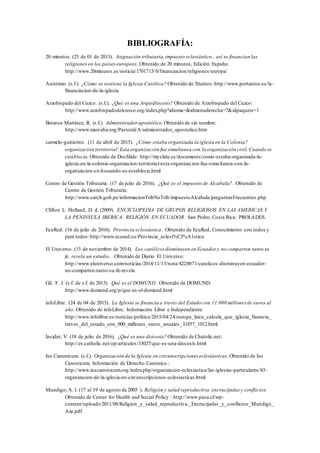 BIBLIOGRAFÍA:
20 minutos. (25 de 01 de 2013). Asignación tributaria,impuesto eclesiástico...así se financian las
religionesen los paíseseuropeos. Obtenido de 20 minutos, Edición España:
http://www.20minutos.es/noticia/1701715/0/financiacion/religiones/europa/
Anónimo. (s.f.). ¿Cómo se sostiene la Iglesia Católica? Obtenido de Xtantos:http://www.portantos.es/la-
financiacion-de-la-iglesia
Arzobispado del Cuzco. (s.f.). ¿Qué es una Arquidiócesis? Obtenido de Arzobispado del Cuzco:
http://www.arzobispadodelcusco.org/index.php?idioma=&idmenuderecha=7&idpaquete=1
Berzosa Martínez, R. (s.f.). Administrador apostólico. Obtenido de sin nombre:
http://www.mercaba.org/Pastoral/A/administrador_apostolico.htm
carmelo-guitierrez. (11 de abril de 2015). ¿Cómo estaba organizada la iglesia en la Colonia?
organización territorial:Esta organización fue simultanea con la organización civil.Cuando se
establecía.Obtenido de DocSlide: http://myslide.es/documents/como-estaba-organizada-la-
iglesia-en-la-colonia-organizacion-territorial-esta-organizacion-fue-simultanea-con-la-
organizacion-civil-cuando-se-establecia.html
Centro de Gestión Tributaria. (17 de julio de 2016). ¿Qué es el impuesto de Alcabala? . Obtenido de
Centro de Gestión Tributaria:
http://www.satch.gob.pe/informacionTribNoTrib/impuestoAlcabala/preguntasFrecuentes.php
Clifton L. Holland, D. d. (2009). ENCICLOPEDIA DE GRUPOS RELIGIOSOS EN LAS AMERICAS Y
LA PENINSULA IBERICA: RELIGIÓN EN ECUADOR. San Pedro, Costa Rica: PROLADES.
EcuRed. (16 de julio de 2016). Provincia eclesiástica . Obtenido de EcuRed, Conocimiento con todos y
para todos:http://www.ecured.cu/Provincia_eclesi%C3%A1stica
El Universo. (13 de noviembre de 2014). Los católicos disminuyen en Ecuador y no comparten tanto su
fe, revela un estudio. . Obtenido de Diario El Universo:
http://www.eluniverso.com/noticias/2014/11/13/nota/4220071/catolicos-disminuyen-ecuador-
no-comparten-tanto-su-fe-revela
Gil, F. J. (s.f. de s.f. de 2013). Qué es el DOMUND. Obtenido de DOMUND:
http://www.domund.org/p/que-es-el-domund.html
infoLibre. (24 de 04 de 2015). La Iglesia se financia a través del Estado con 11.000 millones de euros al
año. Obtenido de infoLibre, Información Libre e Independiente:
http://www.infolibre.es/noticias/politica/2015/04/24/europa_laica_calcula_que_iglesia_financia_
traves_del_estado_con_000_millones_euros_anuales_31857_1012.html
Insider, V. (18 de julio de 2016). ¿Qué es una diócesis? Obtenido de Chatolic.net:
http://es.catholic.net/op/articulos/33027/que-es-una-diocesis.html
Ius Canonicum. (s.f.). Organización de la Iglesia en circunscripciones eclesiásticas. Obtenido de Ius
Canonicum, Información de Derecho Canónico.:
http://www.iuscanonicum.org/index.php/organizacion-eclesiastica/las-iglesias-particulares/83-
organizacion-de-la-iglesia-en-circunscripciones-eclesiasticas.html
Mundigo, A. I. (17 al 19 de agosto de 2005 ). Religión y salud reproductiva:encrucijadas y conflictos.
Obtenido de Center for Health and Social Policy : http://www.pasa.cl/wp-
content/uploads/2011/08/Religion_y_salud_reproductiva._Encrucijadas_y_conflictos_Mundigo_
Axe.pdf
 