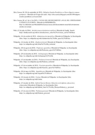 Silva Cuenca, M. (26 de septiembre de 2013). Religión,Estados Pontificios y el Sacro Imperio romano
germánico . Obtenido de El lugar del saber: http://silva-cuenca.blogspot.com/2013/09/religion-
estados-pontificios-y-el-sacro.html
Silva Cuenca, M. (s.f. de s.f. de 2015). CAUSAS DEL DECRECIMIENTO ANUAL DEL CRISTIANISMO
CATÓLICO EN EUROPA. Obtenido de MONOGRAFÍA:
http://es.slideshare.net/MichelleSilvaCuenca/causas-del-decrecimiento-anual-del-cristianismo-
catolico-en-europa
Wiki. (12 de julio de 2016). Jurisdicciones eclesiásticas católicas. Obtenido de Familiy Search:
https://familysearch.org/wiki/es/Jurisdicciones_eclesi%C3%A1sticas_cat%C3%B3licas
Wikipedia. (16 de octubre de 2013). Administración Apostólica. Obtenido de Wikipedia, La Enciclopedia
Libre: https://es.wikipedia.org/wiki/Administraci%C3%B3n_apost%C3%B3lica
Wikipedia. (14 de julio de 2014). Abadía territorial. Obtenido de Wikipedia, La Enciclopedia Libre:
https://es.wikipedia.org/wiki/Abad%C3%ADa_territorial
Wikipedia. (30 de agosto de 2014). Prefectura apostólica. Obtenido de Wikipedia, La Enciclopedia
Libre: https://es.wikipedia.org/wiki/Prefectura_apost%C3%B3lica
Wikipedia. (29 de dicienbre de 2015). Archieparquía. Obtenido de Wikipedia, La Enciclopedia Libre:
https://es.wikipedia.org/wiki/Archieparqu%C3%ADa
Wikipedia. (15 de diciembre de 2015). Prelatura territorial. Obtenido de Wikipedia, aLa Enciclopedia
Libre: https://es.wikipedia.org/wiki/Prelatura_territorial
Wikipedia. (15 de noviembre de 2015). Vicariato apostólico. Obtenido de Wikipedia, La Enciclopedia
Libre: https://es.wikipedia.org/wiki/Vicariato_apost%C3%B3lico
Wikipedia. (30 de mayo de 2016). Arquidiócesis.Obtenido de Wikipedia, La Enciclopedia Libre:
https://es.wikipedia.org/wiki/Arquidi%C3%B3cesis
Wikipedia. (16 de junio de 2016). Caritas.Obtenido de Wikipedia, La Enciclopedia Libre:
https://es.wikipedia.org/wiki/Caritas
Wikipedia. (15 de julio de 2016). Gabriel García Moreno: Relación con la Iglesia, educación y
religiosidad.Obtenido de Wikipedia, La Enciclopedia Libre:
https://es.wikipedia.org/wiki/Gabriel_Garc%C3%ADa_Moreno#Infancia_y_juventud
Wikipedia. (15 de enero de 2016). Prelatura personal. Obtenido de Wikipedia, La Enciclopedia Libre:
https://es.wikipedia.org/wiki/Prelatura_personal
 