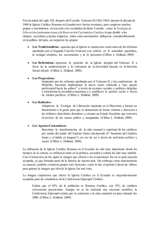 Para la mitad del siglo XX, después del Concilio Vaticano II (1962-1965) durante la década de
1960 la Iglesia Católica Romana en Ecuador tuvo fuertes tensiones, pues surgieron muchos
grupos y movimientos en reacción a los resultados de dicho Concilio, como: la Teología de
Liberación Latinoamericana y la Renovación Carismática Católica,lo que dividió a los
obispos, sacerdotes y demás religiosos, todos estos movimientos influyeron considerablemente
en la política del país, así surgieron los grupos:
 Los Tradicionalistas: «querían que la Iglesia se mantuviera como antes de las reformas
aprobadas por el Segundo Concilio Vaticano con énfasis en la autoridad apostólica,
la teología ortodoxa, los sacramentos y la fe personal» (Clifton L. Holland, 2009).
 Los Reformistas: apoyaron la posición de la Iglesia después del Vaticano II a
favor de la modernización y la tolerancia de la diversidad basada en la Doctrina
Social oficial» (Clifton L. Holland, 2009).
 Los Progresistas:
Inspirados por las reformas aprobadas por el Vaticano II y las conferencias de
Medellín, buscaban implementar la nueva visión enfocada a “una opción
preferencial hacia los pobres” a través de acciones sociales y políticas dirigidas
a transformar la sociedad ecuatoriana y a establecer la justicia social a través
de medios pacíficos. (Clifton L. Holland, 2009).
 Los Radicales:
Adoptaron la Teología de Liberación inspirada en el Marxismo y hacían un
llamamiento a la gente para que se demostrara de forma violenta y derrocara a
los militares derechistas dictadores y crearan un Estado Socialista que estuviera
al servicio de las masas pobres y marginadas. (Clifton L. Holland, 2009).
 Los AgentesCarismáticos:
Buscaban la transformación de la vida comunal y espiritual de los católicos
por medio del poder del Espíritu Santo (incluyendo el” bautismo del Espíritu
Santo y el habla en lenguas”), en vez de ser a través de activismo político y
social. (Clifton L. Holland, 2009).
La influencia de la Iglesia Católica Romana en el Ecuador ha sido muy importante desde los
tiempos de la colonia, su influencia tanto en la política, sociedad y cultura ha sido muy notable.
Con el transcurso de los siglos la imagen que ofreció a los ecuatorianos fue en su gran mayoría
aceptada, ya que formaba parte de la historia de nuestro país. Sin embargo como anteriormente
se enunció, también existieron grupos anti clericales, como lo fue el partido Liberal de Alfaro,
para quienes la imagen que ofreció la Iglesia fue mal vista.
La imagen corporativa que ofrece la Iglesia Católica en el Ecuador es mayoritariamente
aceptada,pues las estadísticas de la Conferencia Episcopal Católica:
Estima que el 85% de la población es Romana Católica, con 35% de católicos
activamente practicantes. Aunque no se ha realizado una encuesta científica, la
Conferencia Episcopal estima que la asistencia a la misa aumentó un poco durante los
2000. (Clifton L. Holland, 2009).
 