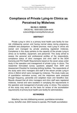 Vol.5 September 2017
University of Bohol Multidisciplinary Research Journal
Print ISSN 2350-7853 · Online ISSN 2362-9223
Compliance of Private Lying-in Clinics as
Perceived by Midwives
SILVIA C. DORON
ORCID No.: 0000-0003-2394-4429
scdoron50@universityofbohol.edu.ph
ABSTRACT
Private Lying–in clinic is a primary level health care facility for low-
risk childbearing women and having normal status during pregnancy,
childbirth and postpartum. In Bohol province, most Lying–in clinics are
owned and managed by private practicing registered midwives.
Compliance in this study pertains to the capacity of the private Lying-in
clinics as to facilities, equipment, and personnel. This study aimed to
assess the personal and professional profiles of the respondents,
compliance status of clinic managers and clinic staff to the DOH
licensing and Phil Health Requirements based on the seven areas under
study in the operation and management of private Lying- in clinics. The
researcher formulated survey questions adapted from DOH and
Assessment Checklist for licensing birthing facilities. The respondents of
the study were clinic managers and staff of the eleven private Lying-in
clinics in Bohol which were managed by midwives. The study made use
of quantitative normative survey, and the responses were analyzed
through frequency, percentile and weighted mean and Scheffe’s test.
Results showed that all clinic managers and clinic staff were registered
midwives, trained and were excellent in complying the requirements in
the operation and management of private Lying -in clinics. The outcome
of this study may serve as the basis for review of the accreditation
requirements of primary level health care facility for administration.
KEYWORDS
Midwifery, low-risk childbearing women, quantitative-normative
survey, Scheffe’s test, DOH license to operate, Phil Health accreditation
 