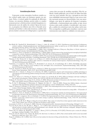 210 Avaliação Psicológica, 2014, 13(2), pp. 203-211
Silva, A. M. B., & Enumo, S. R. F.
Considerações finais
A presente revisão sistemática localizou estudos so-
bre cortisol capilar tanto em humanos quanto em ani-
mais. Neles, o cortisol capilar foi analisado de diferentes
formas, em amostras distintas, porém todos os estudos
tentaram provar a eficiência desse método bioquímico re-
lativamente novo de análise do cortisol. Apesar de recen-
tes, as pesquisas nos últimos anos têm se baseado nesse
método, por facilitar a coleta (não invasivo), a análise (não
precisa manter a amostra em refrigeração) e a questão dos
custos (não necessita de medidas repetidas). Não há, no
Brasil, estudo publicado com as bases de dados buscadas
com esse novo método. Por isso, a pesquisa na área não
tem visibilidade internacional. Espera-se que novos estu-
dos nacionais possam ser desenvolvidos com esta meto-
dologia, com apoio de agências de fomento à pesquisa,
viabilizando a instrumentação para análise, já que novas
técnicas estão sendo avaliadas e consideradas – por exem-
plo, a análise do cortisol por meio das unhas e pelo suor.
Para acompanhar as publicações mundiais, é preciso usar
instrumentos mais objetivos, validados em mais países.
Referências
Ben Khelil, M., Tegethoff, M., Meinlschmidt, G., Jamey, C., Ludes, B., & Raul, J. S. (2011). Simultaneous measurement of endogenous
cortisol, cortisone, dehydroepiandrosterone, and dehydroepiandrosterone sulfate in nails by use of UPLC-MS-MS. Analytical and
Bioanalytical Chemistry, 401(4), 1153-1162. doi: 10.1007/s00216-011-5172-3.
Boumba, V. A., Ziavrou, K. S., & Vougiouklakis, T. (2006). Hair as biological indicator of drug use, drug abuse or chronic exposure to
environmental toxicants. International Journal of Toxicology, 25(3), 143-163.
*Dettenborn, L., Tietze, A., Bruckner, F., & Kirschbaum, C. (2010). Higher cortisol content in hair among log-term unemployed individuals
compared to controls. Psychoneuroendocrinology, 35(9), 1404-1409. doi:10.1016/j.psyneuen.2010.04.006.
Dettenborn,L.,Tietze,A.,Kirschbaum,C.,&Stalder,T.(2012).Theassessmentofcortisolinhumanhair:Associationswithsociodemographic
variables and potential confounders. Cronobiology International, 15(6), 578-588. doi:10.3109/10253890.2012.654479
*Dettmer, A. M., Novak, M. A., Suomi, S. J., & Meyer, J. S. (2012). Physiological and behavioral adaptation to relocation stress in
differentially reared rhesus monkeys: Hair cortisol as a biomarker for anxiety-related responses. Psychoneuroendocrinology, 37(2), 191-
199. doi:10.1016/j.psyneuen.2011.06.003.
*Fairbanks, L. A., Jorgensen, M.J., Bailey, J. N., Breidenthal, S. E., Grzywa, R., & Laudenslager, M. L. (2011). Heritability and genetic
correlation of hair cortisol in vervet monkeys in low and higher stress environments. Psychoneuroendocrinology, 36(8), 1201-1208.
doi:10.1016/j.psyneuen.2011.02.013.
*Gow, R., Thomson, S., Reider, M., Van Uum, S., & Koren, G. (2010). An assessment of cortisol analysis in hair and its clinical applications.
Forensic Science International, 196(1), 32-37. doi:10.1016/j.forsciint.2009.12.040.
Haberstick, B. C., Schmitz, S., Young, S. E., & Hewitt, J. K. (2005). Contributions of genes and environments to stability and change in
externalizing and internalizing problems during elementary and middle school. Behavior Genetics, 35(4), 381-396. doi:10.1007/s10519-
004-1747-5
Hamel, A. F., Meyer, J. S., Henchey, E., Dettrner, A. M., Suomi, S. J., & Novak, M. A. (2011). Effects of shampoo and water washing on
hair cortisol concentrations. Clinnica Chimica Acta, 412(3-4), 382-385. doi:10.1016/j.cca.2010.10.019.
Hodgson, N., Freedman, V. A., Granger, D. A., & Erno, A. (2004). Behavioral correlates of relocation in the frail elderly: Salivary cortisol,
affect, and cognitive function. Journal of American Geriatrics Society, 5(11), 1856-1862.
*Ito, N., Ito, T., Kromminga, A., Bettermann, A., Takigawa, M., Kees, F., ... Paus, R. (2005). Human hair follicles display a functional
equivalent of the hypothalamic-pituitary-adrenal axis and synthesize cortisol. FASEB Journals, 19(10), 1332-1334.
*Kalra, S., Einarson, A., Karaskov, T., Van Uum, S., & Koren, G. (2007). The relationship between stress and hair cortisol in healthy pregnant
women. Clinical Investigate Medicine, 30(2), E103-E107.
*Karlen, J., Ludvigsson, J., Frostell, A., Theodorsson, E,. & Faresjo, T. (2011). Cortisol in hair measured in young adults – A biomarker of
major life stressor? BMC Clinical Pathology, 11(1), 1-6.
*Kirschbaum, C., Tietze, A., Skoluda, N., & Dettenborn, L. (2009). Hair as a retrospective calendar of cortisol production – Increased cortisol
incorporation into hair in the third trimester of pregnancy. Psychoneuroendocrinology, 34(1), 32-37. doi:10.1016/j.psyneuen.2008.08.024.
*Laudenslager, M. L., Jorgensen, M. J., & Fairbanks, L. A. (2012). Developmental patterns of hair cortisol in male and female nonhuman
primates: Lower hair cortisol levels in vervet males emerge at puberty. Psychoneuroendocrinology, 37(10), 1736-1739. doi:10.1016/j.
psyneuen.2012.03.015.
*Li, J., Xie, Q., Gao, W., Xu, Y., Wang, S., Deng, H., & Lu Z. (2012). Time course of cortisol loss in hair segments under immersion in hot
water. Clinica Chimica Acta, 413(3-4), 434-440. doi:10.1016/j.cca.2011.10.024.
Loussouarn, G., El, R. C., & Genain, G. (2005). Diversity of hair growth profiles. International Journal of Dermatology, 44(Suppl 1), 6-9.
*Luo, H., Hu, X., Ma, X., Guo, W., Qiu, C., Wang, Y., ... Li, T. (2012). Hair cortisol level as a biomarker for altered hypothalamic-pituitary-
adrenal activity in female adolescents with posttraumatic stress disorder after the 2008 wenchuan earthquake. Biological Psychiatry,
72(1), 65-69. doi:10.1016/j.biopsych.2011.12.020.
Nunes, M. F. O., Muniz, M., Reppold, C. T., Faiad, C., Bueno, J. M. H., & Noronha, A. P. P. (2012). Diretrizes para o ensino de avaliação
psicológica. Avaliação Psicológica, 11(2), 309-316.
Pereg, D., Gow, R., Mosseri, M.., Lishner, M., Rieder, M., Van Uum, S., & Koren, G. (2011). Hair cortisol and the risk for acute myocardial
infarction in adult men. Stress, 14(1), 73–81.
Pragst, F., & Balikova, M. A. (2006). State of the art in hair analysis for detection of drug and alcohol abuse. Clinnica Chimica Acta, 370(1-2),
17-49.
 
