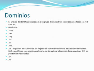 Dominios
 Es una red de identificación asociada a un grupo de dispositivos o equipos conectados a la red
  Internet.
 Genéricos:
 .com
 .net
 .org
 .biz
 .cc
 .info
 .tel Requisitos para Dominios .tel Registro de Dominio Un dominio .TEL requiere servidores
  DNS especificos y esos se asignan al momento de registrar el dominio. Esos servidores DNS no
  pueden ser modificados.
 .tv
 .ws
 