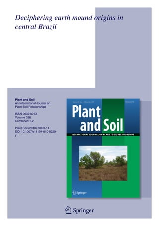 Deciphering earth mound origins in
central Brazil




Plant and Soil
An International Journal on
Plant-Soil Relationships

ISSN 0032-079X
Volume 336
Combined 1-2

Plant Soil (2010) 336:3-14
DOI 10.1007/s11104-010-0329-
y




                               1 23
 