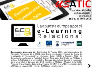 Comunicación presentada por: Coordinadora del Proyecto ECO y vicerrectora Adjunta de
Formación Permanente de la UNED, Sara Osuna; Investigadora Principal del Grupo de
Investigación en Comunicación e Información Digital (GICID) y Profesora Titular de
Comunicación Audiovisual y Publicidad, Carmen Marta-Lazo; Coordinador de TRICLab y
profesor de Publicidad de la Universidad de Zaragoza, José Antonio Gabelas; el investigador
de la Universidad de Zaragoza para ECO, miembro de TRICLab y Magíster de la UNED,
Alejandro Silva; y Magíster, Doctoranda y Personal del C.T.U. de la UNED, investigadora de la
UNED para el proyecto ECO y miembro de TRICLab, Lucía Camarero.
 