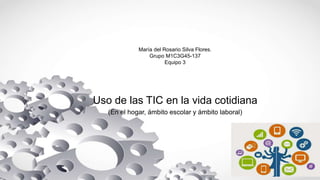 María del Rosario Silva Flores.
Grupo M1C3G45-137
Equipo 3
Uso de las TIC en la vida cotidiana
(En el hogar, ámbito escolar y ámbito laboral)
 