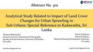 Thanura Madusanka*
Assistant Lecturer, Department of Geography,
Faculty of Social Sciences, University of Kelaniya,
Sri Lanka,
ntmsilva123@gmail.com
H.D.A.D.Wijesiri
Physical Planner,
National Housing Development Authority,
Sri Lanka
91adeviwijesiri@gmail.com
Analytical Study Related to Impact of Land Cover
Changes for Urban Sprawling in
Sub Urbans: Special Reference to Kadawatha, Sri
Lanka
Abstract No. 3111
 