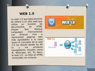 WEB 1.0
La web 1.0 que básicamente
se refiere a un sitio web que
utiliza un montón de
documentos en HTML
(Hyper Text Markup
Language) interconectos
con enlaces vino a
representar páginas web
más agradables a la vista
(pues el concepto de la web
1.0 (se diseño desde los 60
́s) y los primeros
navegadores visuales como
IE, Netscape, etc. Es decir,
la web 1.0 , un sitio en HTML
conectado con enlaces.
 