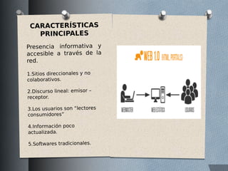 CARACTERÍSTICAS
PRINCIPALES
Presencia informativa y
accesible a través de la
red.
1.Sitios direccionales y no
colaborativos.
2.Discurso lineal: emisor –
receptor.
3.Los usuarios son “lectores
consumidores”
4.Información poco
actualizada.
5.Softwares tradicionales.
 