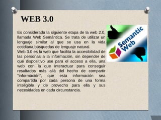 WEB 3.0
Es considerada la siguiente etapa de la web 2.0,
llamada Web Semántica. Se trata de utilizar un
lenguaje similar al que se usa en la vida
cotidiana,búsquedas de lenguaje natural.
Web 3.0 es la web que facilita la accesibilidad de
las personas a la información, sin depender de
qué dispositivo use para el acceso a ella, una
web con la que interactuar para conseguir
resultados más allá del hecho de compartir
"información", que esta información sea
compartida por cada persona de una forma
inteligible y de provecho para ella y sus
necesidades en cada circunstancia.
 