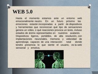 WEB 5.0
Hasta el momento estamos ante un entorno web
emocionalmente neutro. En un futuro próximo las
emociones estarán incorporadas a partir de dispositivos
y herramientas que reconozcan qué tipo de sensaciones
genera un vídeo, o qué reacciones provoca un texto, incluso
estados de ánimo representados en nuestros avatares.
Dispositivos ligeros, portátiles, de alta resolución, con
implantaciones neuronales, memoria y velocidad de
aprendizaje, capaces de una interacción total donde
tendrá presencia lo que siente el usuario, es la web
sensorial y emotiva.
 