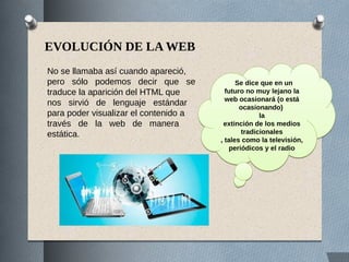 EVOLUCIÓN DE LA WEB
No se llamaba así cuando apareció,
pero sólo podemos decir que se
traduce la aparición del HTML que
nos sirvió de lenguaje estándar
para poder visualizar el contenido a
través de la web de manera
estática.
Se dice que en un
futuro no muy lejano la
web ocasionará (o está
ocasionando)
la
extinción de los medios
tradicionales
, tales como la televisión,
periódicos y el radio
Se dice que en un
futuro no muy lejano la
web ocasionará (o está
ocasionando)
la
extinción de los medios
tradicionales
, tales como la televisión,
periódicos y el radio
 