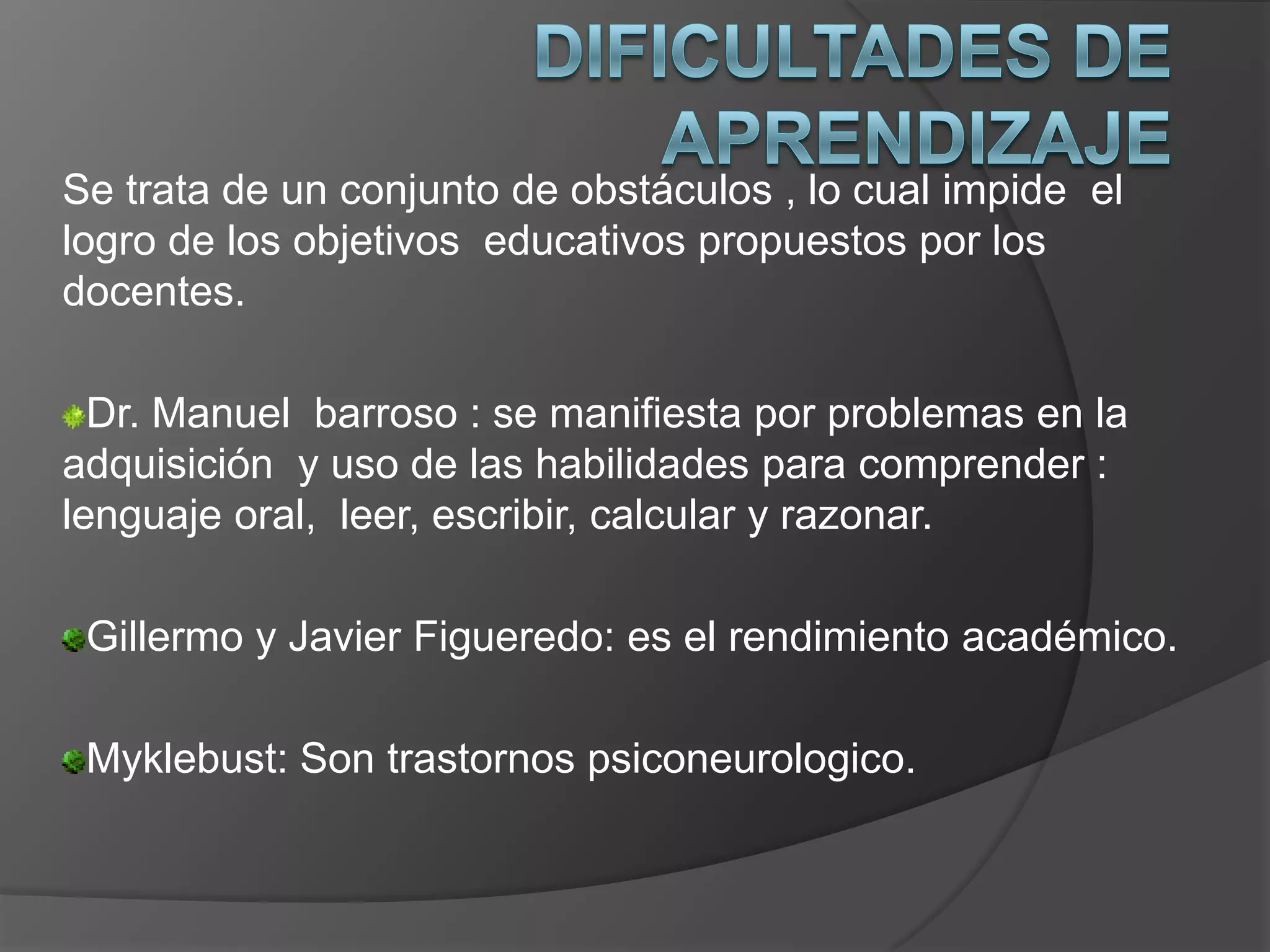 Se trata de un conjunto de obstáculos , lo cual impide el
logro de los objetivos educativos propuestos por los
docentes.

  Dr. Manuel barroso : se manifiesta por problemas en la
adquisición y uso de las habilidades para comprender :
lenguaje oral, leer, escribir, calcular y razonar.

 Gillermo y Javier Figueredo: es el rendimiento académico.

 Myklebust: Son trastornos psiconeurologico.
 