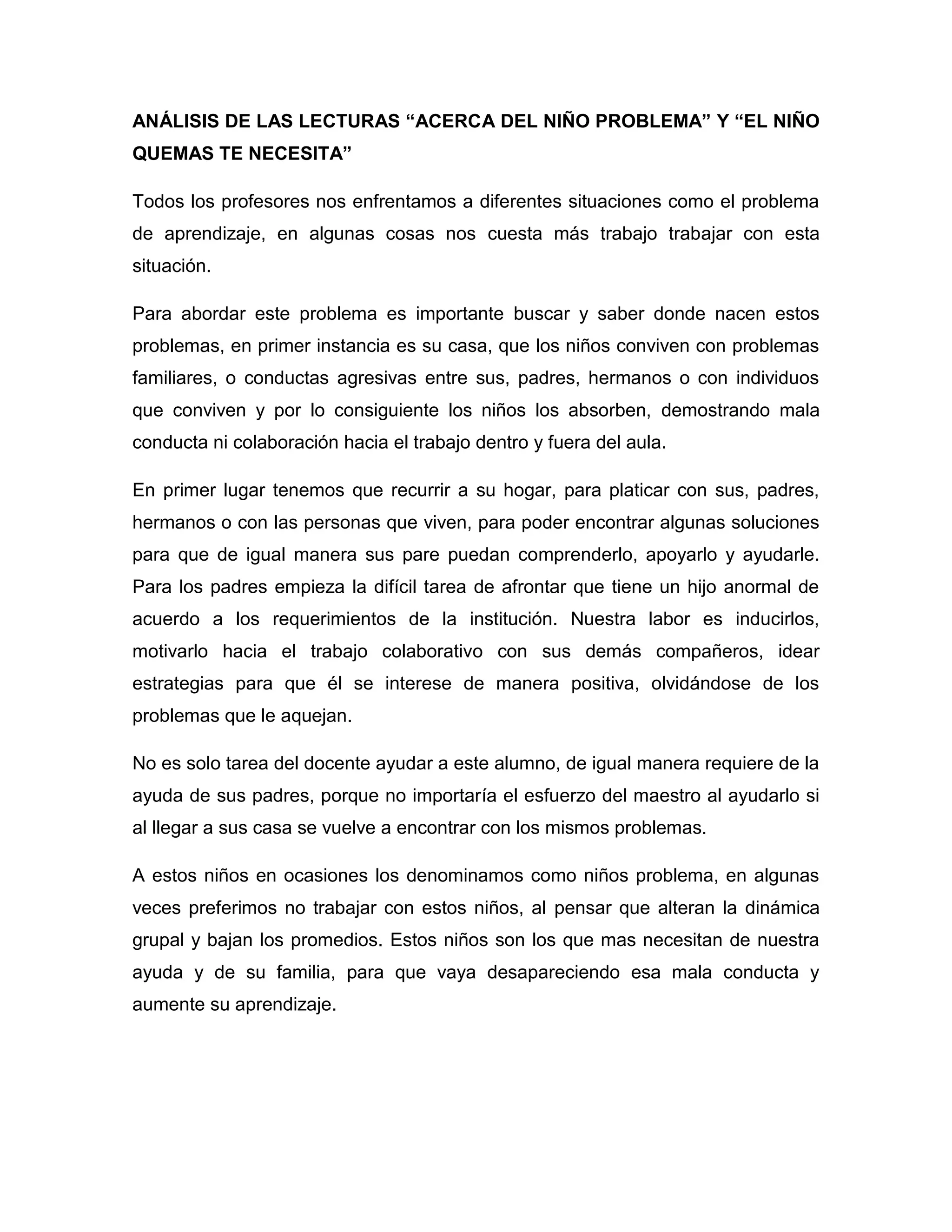 ANÁLISIS DE LAS LECTURAS “ACERCA DEL NIÑO PROBLEMA” Y “EL NIÑO
QUEMAS TE NECESITA”

Todos los profesores nos enfrentamos a diferentes situaciones como el problema
de aprendizaje, en algunas cosas nos cuesta más trabajo trabajar con esta
situación.

Para abordar este problema es importante buscar y saber donde nacen estos
problemas, en primer instancia es su casa, que los niños conviven con problemas
familiares, o conductas agresivas entre sus, padres, hermanos o con individuos
que conviven y por lo consiguiente los niños los absorben, demostrando mala
conducta ni colaboración hacia el trabajo dentro y fuera del aula.

En primer lugar tenemos que recurrir a su hogar, para platicar con sus, padres,
hermanos o con las personas que viven, para poder encontrar algunas soluciones
para que de igual manera sus pare puedan comprenderlo, apoyarlo y ayudarle.
Para los padres empieza la difícil tarea de afrontar que tiene un hijo anormal de
acuerdo a los requerimientos de la institución. Nuestra labor es inducirlos,
motivarlo hacia el trabajo colaborativo con sus demás compañeros, idear
estrategias para que él se interese de manera positiva, olvidándose de los
problemas que le aquejan.

No es solo tarea del docente ayudar a este alumno, de igual manera requiere de la
ayuda de sus padres, porque no importaría el esfuerzo del maestro al ayudarlo si
al llegar a sus casa se vuelve a encontrar con los mismos problemas.

A estos niños en ocasiones los denominamos como niños problema, en algunas
veces preferimos no trabajar con estos niños, al pensar que alteran la dinámica
grupal y bajan los promedios. Estos niños son los que mas necesitan de nuestra
ayuda y de su familia, para que vaya desapareciendo esa mala conducta y
aumente su aprendizaje.
 