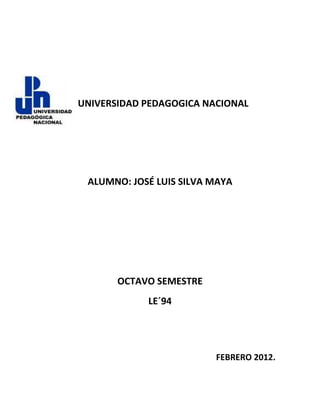 UNIVERSIDAD PEDAGOGICA NACIONAL




 ALUMNO: JOSÉ LUIS SILVA MAYA




       OCTAVO SEMESTRE
            LE´94




                         FEBRERO 2012.
 