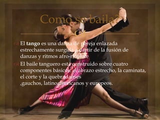
 El tango es una danza de pareja enlazada
estrechamente surgida a partir de la fusión de
danzas y ritmos afro-rioplate
 El baile tanguero está construido sobre cuatro
componentes básicos: el abrazo estrecho, la caminata,
el corte y la quebradanses
,gauchos, latinoamericanos y europeos.
Como se baila?
 