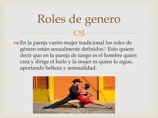 
 En la pareja varón-mujer tradicional los roles de
género están sexualmente definidos.8 Esto quiere
decir que en la pareja de tango es el hombre quien
crea y dirige el baile y la mujer es quien lo sigue,
aportando belleza y sensualidad.
Roles de genero
 