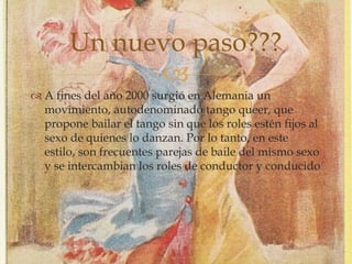 
 A fines del año 2000 surgió en Alemania un
movimiento, autodenominado tango queer, que
propone bailar el tango sin que los roles estén fijos al
sexo de quienes lo danzan. Por lo tanto, en este
estilo, son frecuentes parejas de baile del mismo sexo
y se intercambian los roles de conductor y conducido
Un nuevo paso???
 