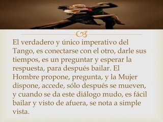 
El verdadero y único imperativo del
Tango, es conectarse con el otro, darle sus
tiempos, es un preguntar y esperar la
respuesta, para después bailar. El
Hombre propone, pregunta, y la Mujer
dispone, accede, sólo después se mueven,
y cuando se da este diálogo mudo, es fácil
bailar y visto de afuera, se nota a simple
vista.
 