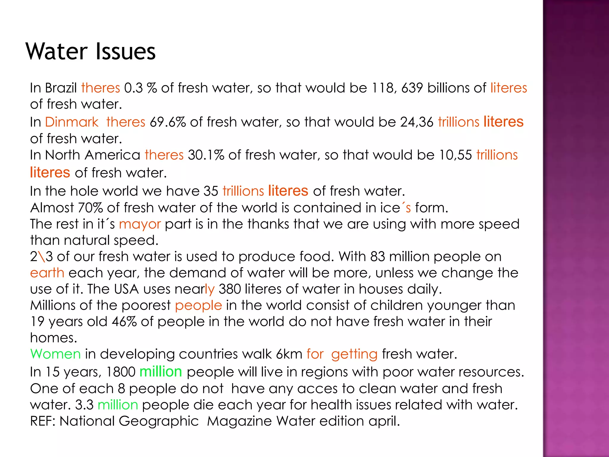 Water IssuesIn Brazil theres 0.3 % of fresh water, so that would be 118, 639 billions of literes of fresh water.In Dinmarktheres 69.6% of fresh water, so that would be 24,36 trillionsliteresof fresh water.In North America theres 30.1% of fresh water, so that would be 10,55 trillionsliteresof fresh water.In the hole world we have 35 trillionsliteresof fresh water.Almost 70% of fresh water of the world is contained in ice´s form.The rest in it´s mayor part is in the thanks that we are using with more speed than natural speed.2\3 of our fresh water is used to produce food. With 83 million people on earth each year, the demand of water will be more, unless we change the use of it. The USA uses nearly 380 literes of water in houses daily.Millions of the poorest people in the world consist of children younger than 19 years old 46% of people in the world do not have fresh water in their homes.Women in developing countries walk 6km for  getting fresh water.In 15 years, 1800 millionpeople will live in regions with poor water resources.One of each 8 people do not  have any acces to clean water and fresh water. 3.3 million people die each year for health issues related with water.REF: National Geographic  Magazine Water edition april.