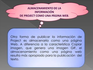 ALMACENAMIENTO DE LA INFORMACIÓN DE PROJECT COMO UNA PÁGINA WEB.Otra forma de publicar la información de Project es almacenarla como una página Web. A diferencia a la característica Copiar imagen, que genera una imagen GIF, el almacenamiento como una página web resulta más apropiado para la publicación  del texto.