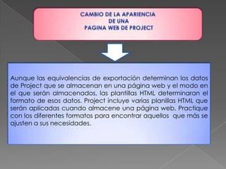 CAMBIO DE LA APARIENCIA DE UNA PAGINA WEB DE PROJECTAunque las equivalencias de exportación determinan los datos de Project que se almacenan en una página web y el modo en el que serán almacenados, las plantillas HTML determinaran el formato de esos datos. Project incluye varias planillas HTML que serán aplicadas cuando almacene una página web. Practique con los diferentes formatos para encontrar aquellos  que más se ajusten a sus necesidades.