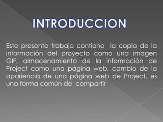 INTRODUCCIONEste presente trabajo contiene  la copia de la información del proyecto como una imagen GIF, almacenamiento de la información de Project como una página web, cambio de la apariencia de una página web de Project, es una forma común de  compartir