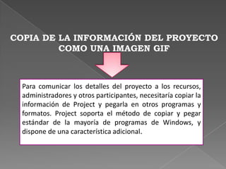 Controlar la forma en que se almacenada  la información de Project en formato HTML.COPIA DE LA INFORMACIÓN DEL PROYECTO COMO UNA IMAGEN GIFPara comunicar los detalles del proyecto a los recursos, administradores y otros participantes, necesitaría copiar la información de Project y pegarla en otros programas y formatos. Project soporta el método de copiar y pegar estándar de la mayoría de programas de Windows, y dispone de una característica adicional.