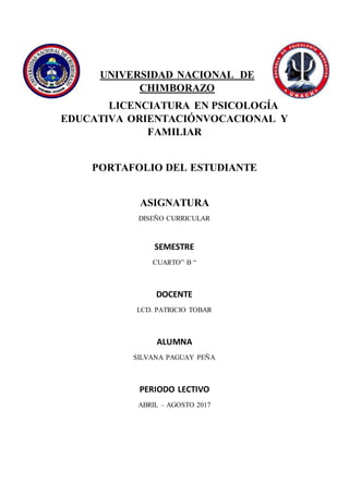 UNIVERSIDAD NACIONAL DE
CHIMBORAZO
LICENCIATURA EN PSICOLOGÍA
EDUCATIVA ORIENTACIÓNVOCACIONAL Y
FAMILIAR
PORTAFOLIO DEL ESTUDIANTE
ASIGNATURA
DISEÑO CURRICULAR
SEMESTRE
CUARTO” B “
DOCENTE
LCD. PATRICIO TOBAR
ALUMNA
SILVANA PAGUAY PEÑA
PERIODO LECTIVO
ABRIL – AGOSTO 2017
 