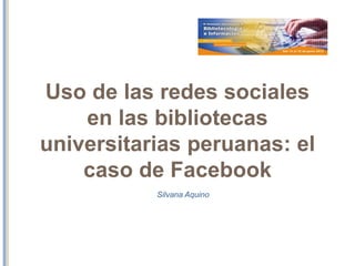Uso de las redes sociales
en las bibliotecas
universitarias peruanas: el
caso del facebook
Silvana Aquino Remigio
 