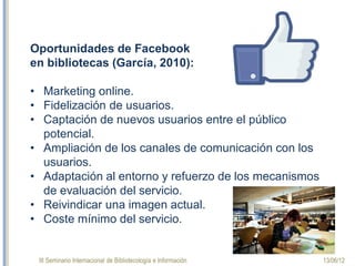 III Seminario Internacional de Bibliotecología e Información 13/06/12
Oportunidades facebook
en bibliotecas (García, 2010):
•Marketing online.
•Fidelización de usuarios.
•Captación de nuevos usuarios entre el público
potencial.
•Ampliación de los canales de comunicación con los
usuarios.
•Adaptación al entorno y refuerzo de los mecanismos de
evaluación del servicio.
•Reivindicamos una imagen actual.
•Coste mínimo del servicio.
 