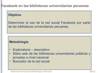 III Seminario Internacional de Bibliotecología e Información 13/06/12
Facebook en las bibliotecas universitarias peruanas
Objetivo
Determinar el uso de la red social Facebook por parte
de las bibliotecas universitarias peruanas.
Metodología
•Exploratoria – descriptivo
•Sitios web de las bibliotecas universitarias públicas y
privadas a nivel nacional
•Buscador de la red social
 