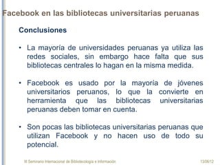 III Seminario Internacional de Bibliotecología e Información 13/06/12
Facebook en las bibliotecas universitarias peruanas
Conclusiones
 
•La  mayoría  de  universidades  peruanas  ya  utiliza  las 
redes  sociales,  sin  embargo  hace  falta  que  sus 
bibliotecas centrales lo hagan en la misma medida. 
•El  Facebook  es  usado  por  la  mayoría  de  jóvenes 
universitarios  peruanos,  lo  que  la  convierte  en 
herramienta que las bibliotecas universitarias peruanas 
deben tomar en cuenta.
 
•Son  pocas  las  bibliotecas  universitarias  peruanas  que 
utilizan Facebook y no hacen uso de todo su potencial.
 