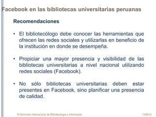 III Seminario Internacional de Bibliotecología e Información 13/06/12
Facebook en las bibliotecas universitarias peruanas
Recomendaciones
 
•El  bibliotecólogo  debe  conocer  las  herramientas  que 
ofrecen las redes sociales y utilizarlas en beneficio de la 
institución en donde se desempeña.
 
•Propiciar  una  mayor  presencia  y  visibilidad  de  las 
bibliotecas  universitarias  a  nivel  nacional  utilizando 
redes sociales (facebook).
 
•No sólo bibliotecas universitarias deben estar presentes 
en Facebook, sino planificar una presencia de calidad.
 