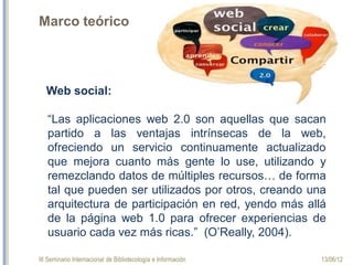 III Seminario Internacional de Bibliotecología e Información 13/06/12
Marco teórico
Web social:
“Las aplicaciones web 2.0 son aquellas que sacan
partido a las ventajas intrínsecas de la web,
ofreciendo un servicio continuamente actualizado
que mejora cuanto más gente lo use, utilizando y
remezclando datos de múltiples recursos… de forma
tal que pueden ser utilizados por otros, creando una
arquitectura de participación en red, yendo más allá
de la página web 1.0 para ofrecer experiencias de
usuario cada vez más ricas.” (O’Really, 2004).
 
