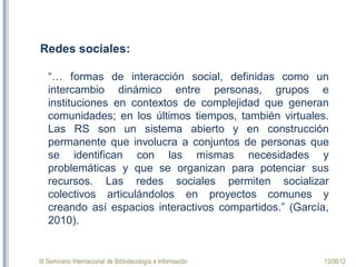 III Seminario Internacional de Bibliotecología e Información 13/06/12
Redes sociales:
“… formas de interacción social, definidas como un
intercambio dinámico entre personas, grupos e
instituciones en contextos de complejidad que generan
comunidades; en los últimos tiempos, también virtuales.
Las RS son un sistema abierto y en construcción
permanente que involucra a conjuntos de personas que
se identifican con las mismas necesidades y
problemáticas y que se organizan para potenciar sus
recursos. Las redes sociales permiten socializar
colectivos articulándolos en proyectos comunes y
creando así espacios interactivos compartidos.” (García,
2010).
 