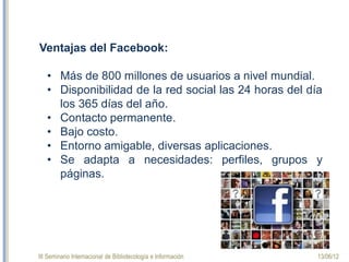 III Seminario Internacional de Bibliotecología e Información 13/06/12
Ventajas del Facebook:
• Más de 800 millones de usuarios a nivel mundial.
• Disponibilidad de la red social las 24 horas del día
los 365 días del año.
• Contacto permanente.
• Bajo costo.
• Entorno amigable, diversas aplicaciones.
• Se adapta a necesidades: perfiles, grupos y
páginas.
 