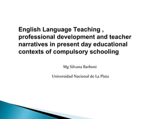 English Language Teaching ,
professional development and teacher
narratives in present day educational
contexts of compulsory schooling
Mg Silvana Barboni
Universidad Nacional de La Plata
 