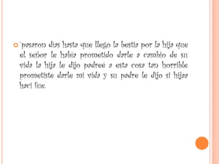  `pasaron días hasta que llego la bestia por la hija que
el señor le había prometido darle a cambio de su
vida la hija le dijo padreé a esta cosa tan horrible
prometiste darle mi vida y su padre le dijo si hijaa
haci fue.
 